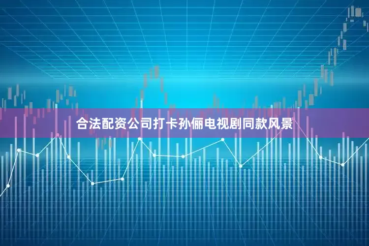 合法配资公司打卡孙俪电视剧同款风景