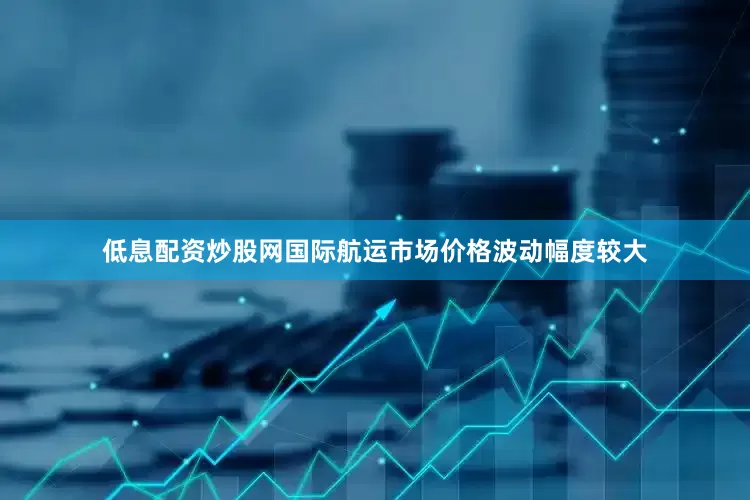 低息配资炒股网国际航运市场价格波动幅度较大