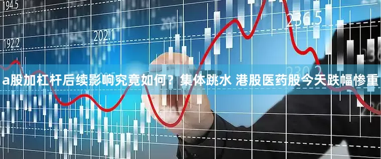 a股加杠杆后续影响究竟如何？集体跳水 港股医药股今天跌幅惨重