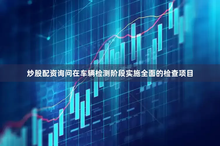 炒股配资询问在车辆检测阶段实施全面的检查项目