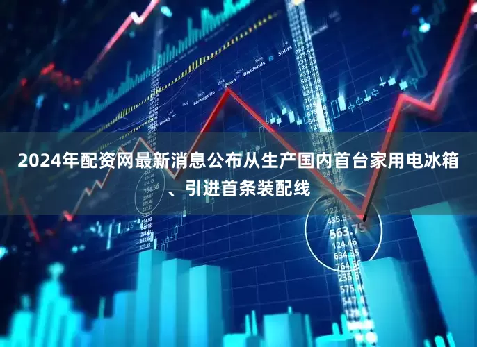 2024年配资网最新消息公布从生产国内首台家用电冰箱、引进首条装配线