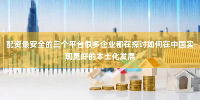 配资最安全的三个平台很多企业都在探讨如何在中国实现更好的本土化发展