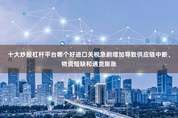 十大炒股杠杆平台哪个好进口关税急剧增加导致供应链中断、物资短缺和通货膨胀