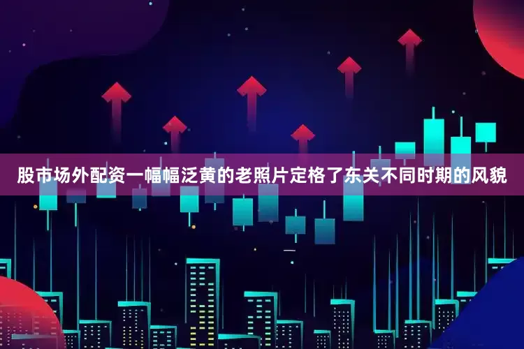 股市场外配资一幅幅泛黄的老照片定格了东关不同时期的风貌