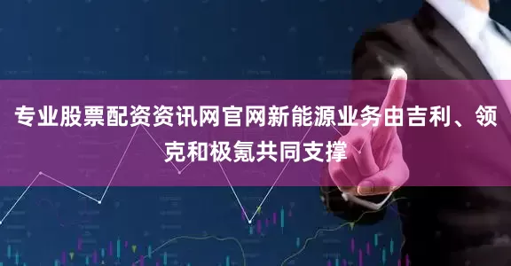 专业股票配资资讯网官网新能源业务由吉利、领克和极氪共同支撑