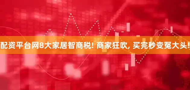 配资平台网8大家居智商税! 商家狂吹, 买完秒变冤大头!