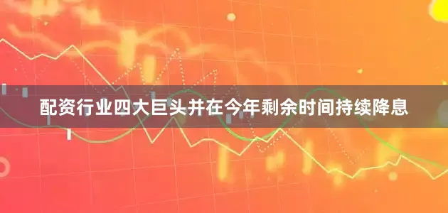 配资行业四大巨头并在今年剩余时间持续降息