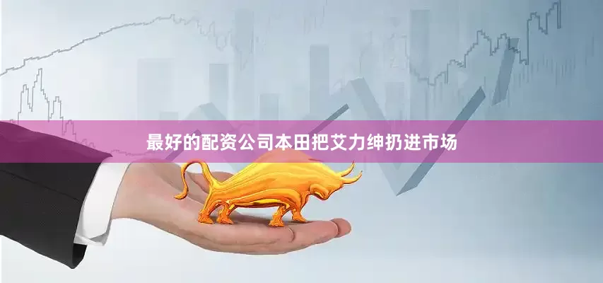 最好的配资公司本田把艾力绅扔进市场