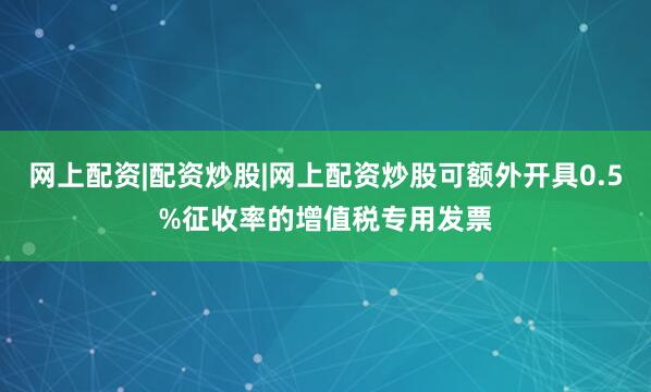 网上配资|配资炒股|网上配资炒股可额外开具0.5%征收率的增值税专用发票