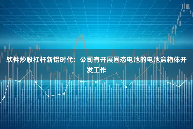 软件炒股杠杆新铝时代：公司有开展固态电池的电池盒箱体开发工作