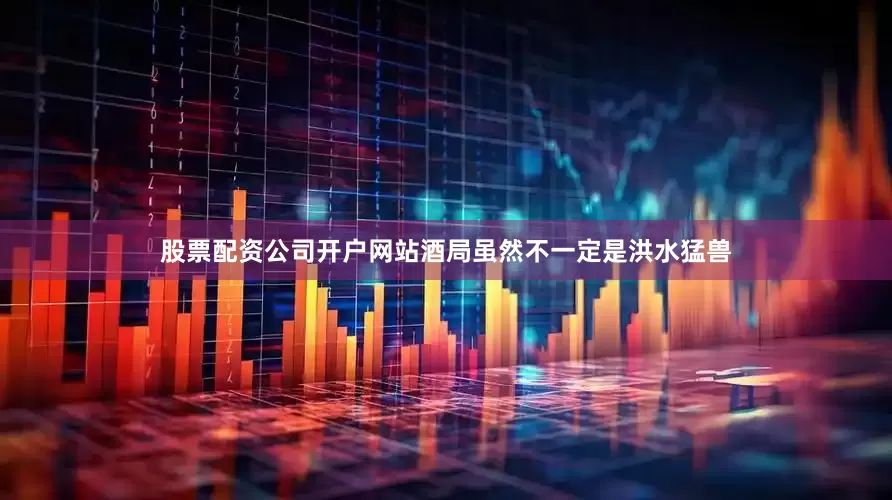股票配资公司开户网站酒局虽然不一定是洪水猛兽