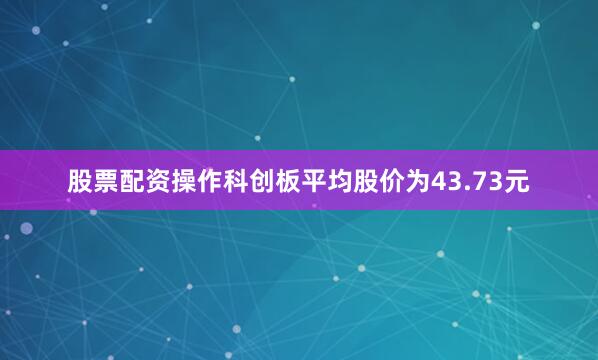 股票配资操作科创板平均股价为43.73元