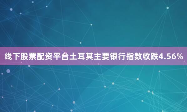 线下股票配资平台土耳其主要银行指数收跌4.56%