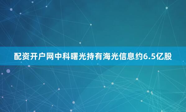配资开户网中科曙光持有海光信息约6.5亿股