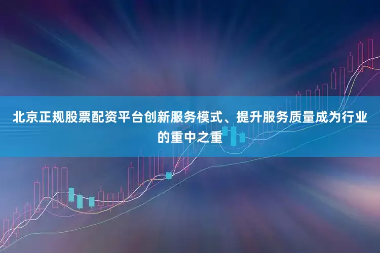北京正规股票配资平台创新服务模式、提升服务质量成为行业的重中之重