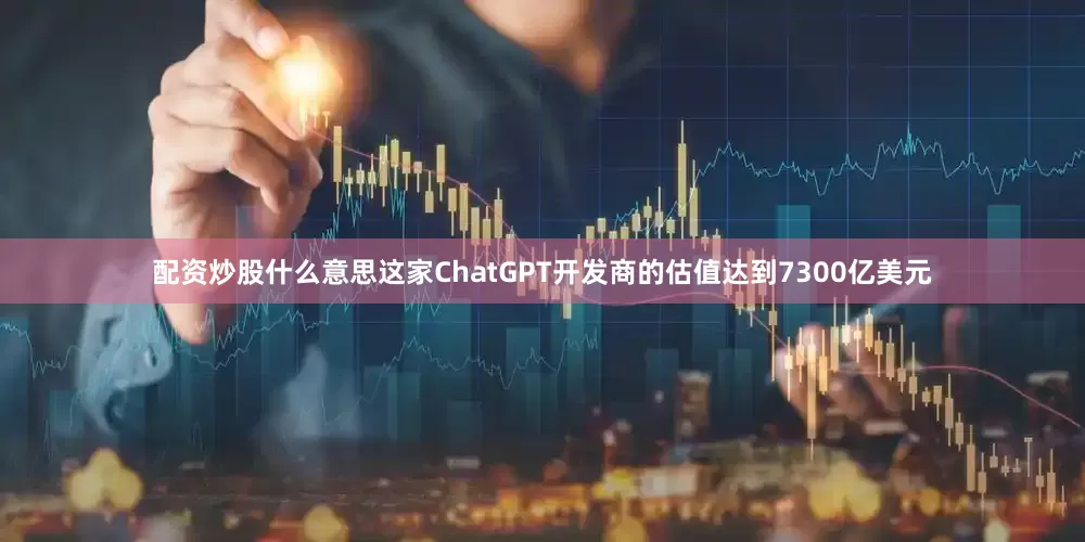 配资炒股什么意思这家ChatGPT开发商的估值达到7300亿美元