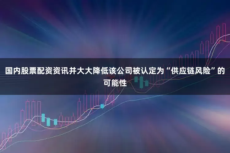 国内股票配资资讯并大大降低该公司被认定为“供应链风险”的可能性