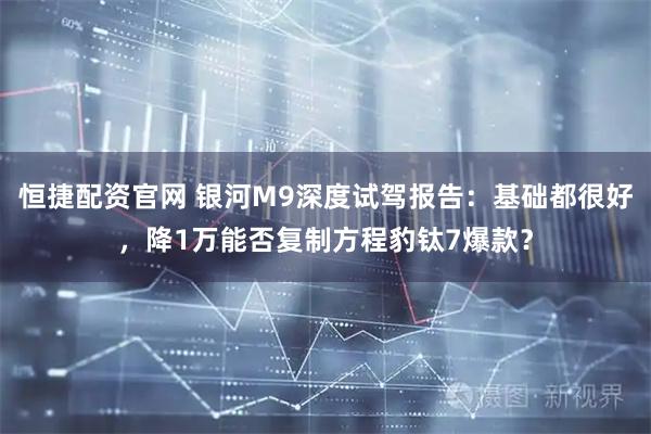 恒捷配资官网 银河M9深度试驾报告：基础都很好，降1万能否复制方程豹钛7爆款？