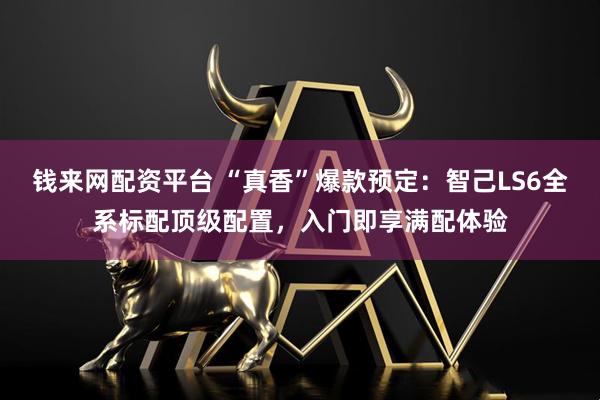 钱来网配资平台 “真香”爆款预定：智己LS6全系标配顶级配置，入门即享满配体验