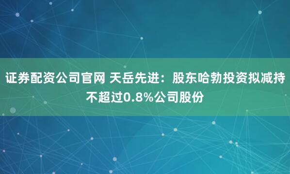 证券配资公司官网 天岳先进：股东哈勃投资拟减持不超过0.8%公司股份