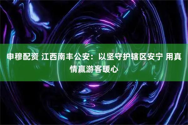 申穆配资 江西南丰公安：以坚守护辖区安宁 用真情赢游客暖心