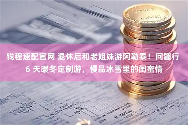 钱程速配官网 退休后和老姐妹游阿勒泰！问疆行 6 天暖冬定制游，慢品冰雪里的闺蜜情