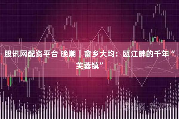 股讯网配资平台 晚潮｜畲乡大均：瓯江畔的千年“芙蓉镇”