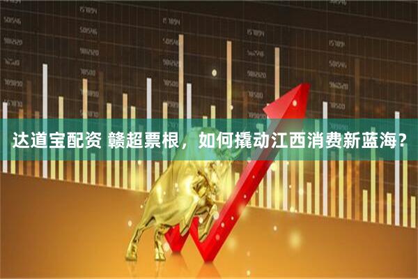 达道宝配资 赣超票根，如何撬动江西消费新蓝海？