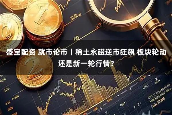 盛宝配资 就市论市丨稀土永磁逆市狂飙 板块轮动还是新一轮行情？