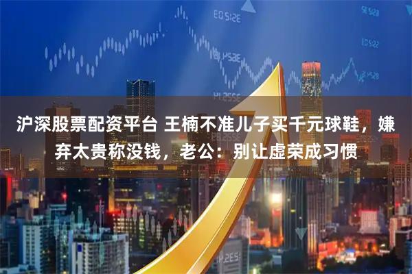 沪深股票配资平台 王楠不准儿子买千元球鞋，嫌弃太贵称没钱，老公：别让虚荣成习惯