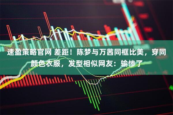 速盈策略官网 差距！陈梦与万茜同框比美，穿同颜色衣服，发型相似网友：输惨了
