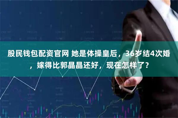 股民钱包配资官网 她是体操皇后，36岁结4次婚，嫁得比郭晶晶还好，现在怎样了？
