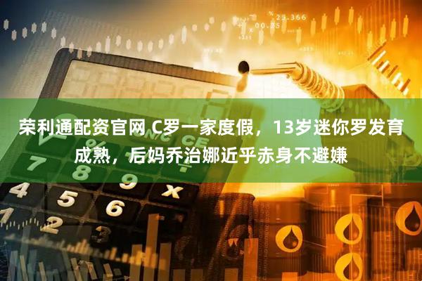 荣利通配资官网 C罗一家度假，13岁迷你罗发育成熟，后妈乔治娜近乎赤身不避嫌