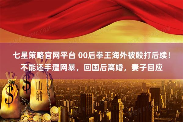 七星策略官网平台 00后拳王海外被殴打后续！不能还手遭网暴，回国后离婚，妻子回应