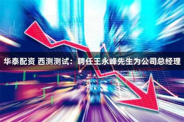 华泰配资 西测测试：聘任王永峰先生为公司总经理