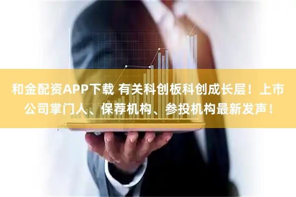 和金配资APP下载 有关科创板科创成长层！上市公司掌门人、保荐机构、参投机构最新发声！