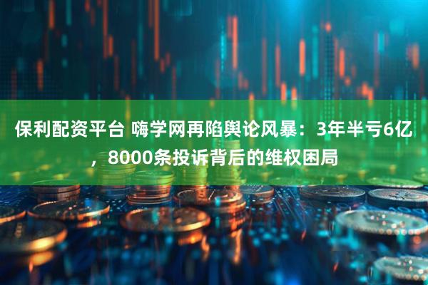 保利配资平台 嗨学网再陷舆论风暴：3年半亏6亿，8000条投诉背后的维权困局