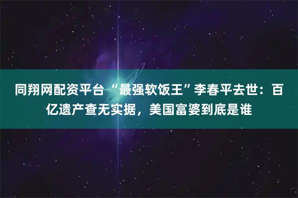 同翔网配资平台 “最强软饭王”李春平去世：百亿遗产查无实据，美国富婆到底是谁