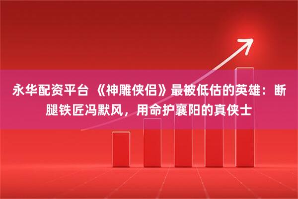 永华配资平台 《神雕侠侣》最被低估的英雄：断腿铁匠冯默风，用命护襄阳的真侠士