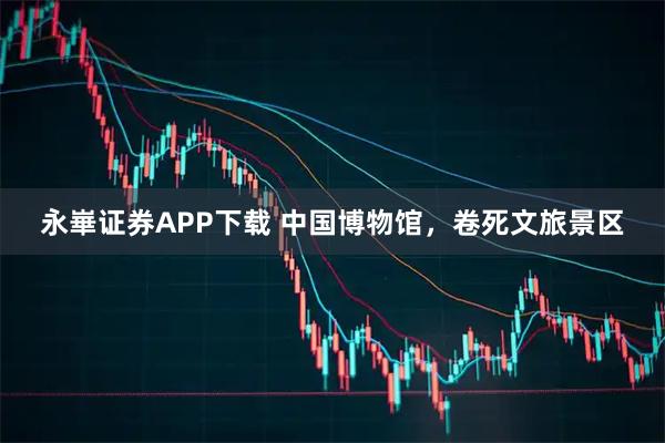 永崋证券APP下载 中国博物馆，卷死文旅景区