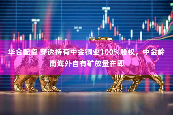 华合配资 穿透持有中金铜业100%股权，中金岭南海外自有矿放量在即