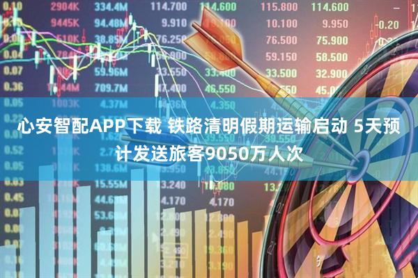 心安智配APP下载 铁路清明假期运输启动 5天预计发送旅客9050万人次