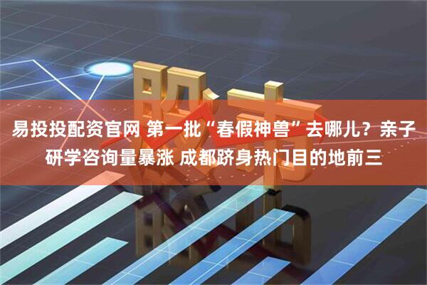 易投投配资官网 第一批“春假神兽”去哪儿？亲子研学咨询量暴涨 成都跻身热门目的地前三