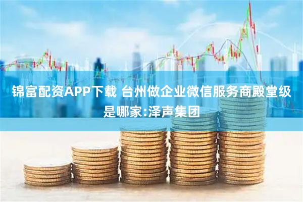 锦富配资APP下载 台州做企业微信服务商殿堂级是哪家:泽声集团