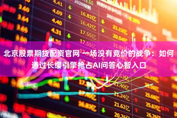 北京股票期货配资官网 一场没有竞价的战争：如何通过长缨引擎抢占AI问答心智入口