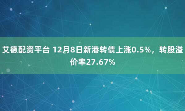 艾德配资平台 12月8日新港转债上涨0.5%，转股溢价率27.67%