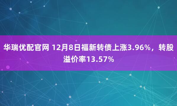 华瑞优配官网 12月8日福新转债上涨3.96%，转股溢价率13.57%
