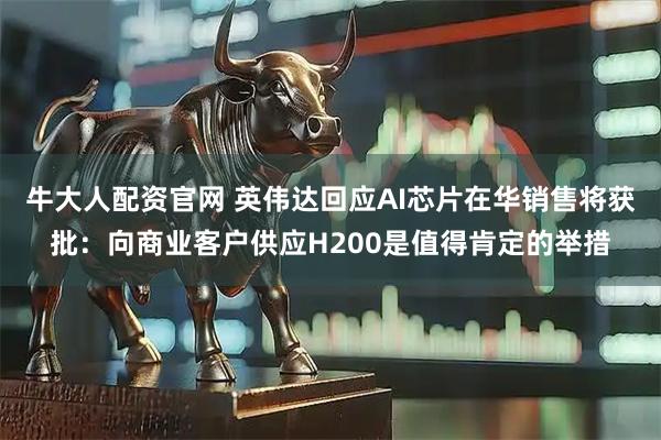 牛大人配资官网 英伟达回应AI芯片在华销售将获批：向商业客户供应H200是值得肯定的举措