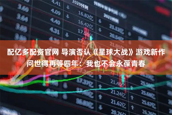 配亿多配资官网 导演否认《星球大战》游戏新作问世得再等四年：我也不会永葆青春