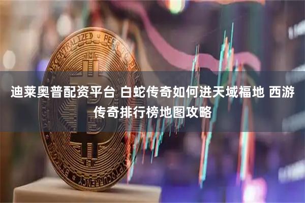 迪莱奥普配资平台 白蛇传奇如何进天域福地 西游传奇排行榜地图攻略